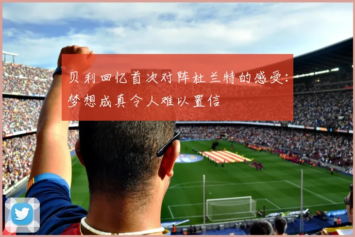 贝利回忆首次对阵杜兰特的感受：梦想成真令人难以置信