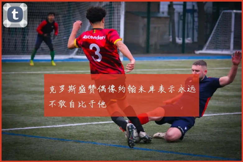 克罗斯盛赞偶像约翰米库表示永远不敢自比于他