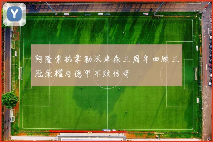 阿隆索执掌勒沃库森三周年回顾三冠荣耀与德甲不败传奇