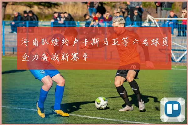 河南队续约卢卡斯马亚等六名球员全力备战新赛季