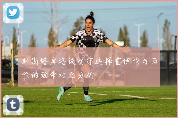 科斯塔库塔谈防守选择霍伊伦与马伦的致命对比分析