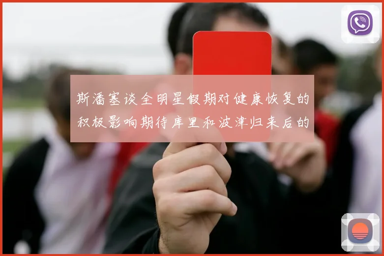 斯潘塞谈全明星假期对健康恢复的积极影响期待库里和波津归来后的全新面貌