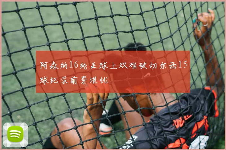 阿森纳16轮丢球上双难破切尔西15球纪录前景堪忧