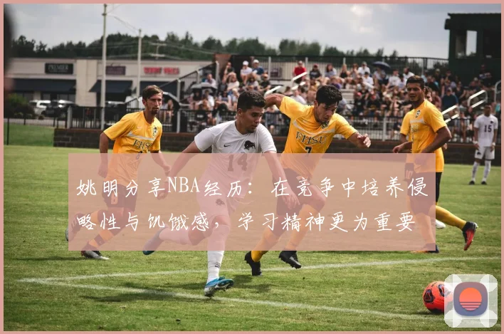 姚明分享NBA经历：在竞争中培养侵略性与饥饿感，学习精神更为重要