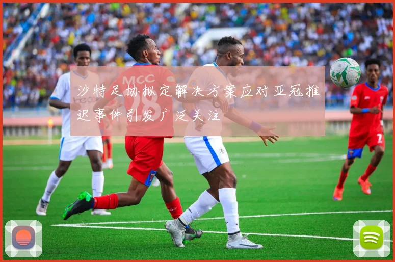 沙特足协拟定解决方案应对亚冠推迟事件引发广泛关注