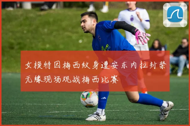 女模特因梅西纹身遭安东内拉封禁无缘现场观战梅西比赛