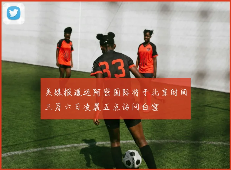美媒报道迈阿密国际将于北京时间三月六日凌晨五点访问白宫