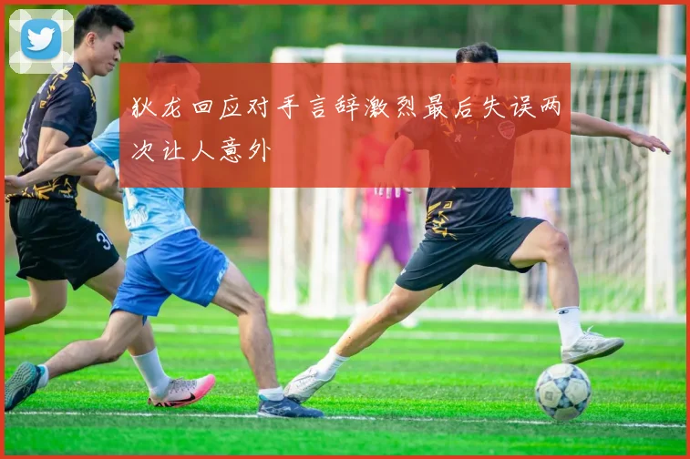 狄龙回应对手言辞激烈最后失误两次让人意外