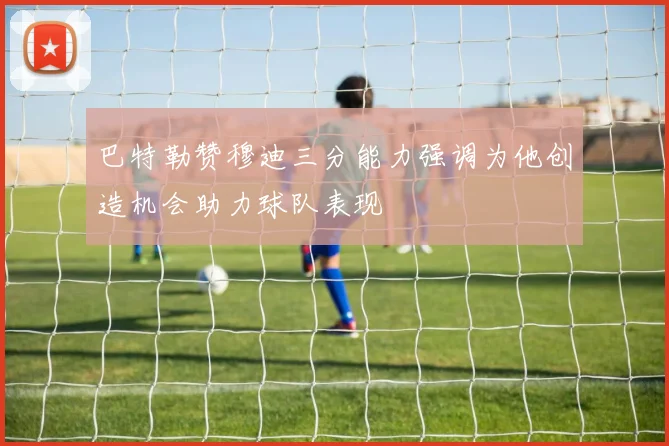 巴特勒赞穆迪三分能力强调为他创造机会助力球队表现