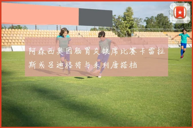 阿森西奥因肠胃炎缺席比赛卡雷拉斯或吕迪格将与米利唐搭档