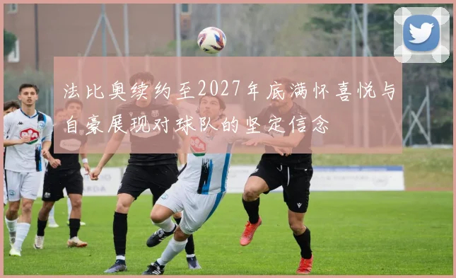 法比奥续约至2027年底满怀喜悦与自豪展现对球队的坚定信念