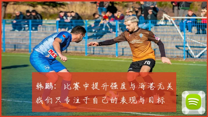 韩鹏：比赛中提升强度与海港无关我们只专注于自己的表现与目标