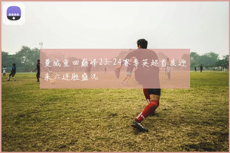 曼城重回巅峰23-24赛季英超首度迎来六连胜盛况