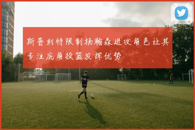 斯普利特限制杨瀚森进攻角色让其专注底角投篮发挥优势