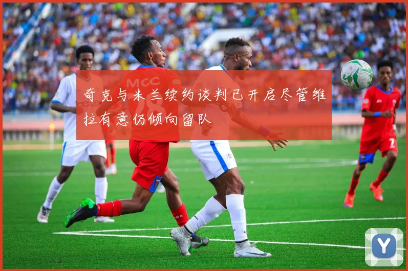 奇克与米兰续约谈判已开启尽管维拉有意仍倾向留队