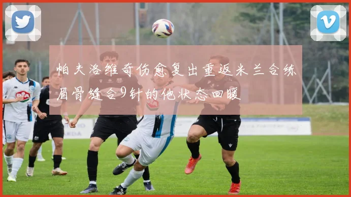帕夫洛维奇伤愈复出重返米兰合练眉骨缝合9针的他状态回暖
