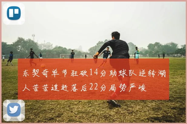 东契奇单节狂砍14分助球队逆转湖人苦苦追赶落后22分局势严峻