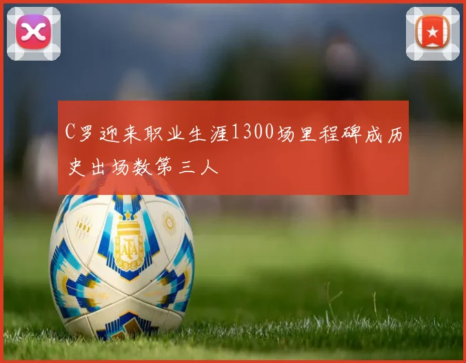 C罗迎来职业生涯1300场里程碑成历史出场数第三人