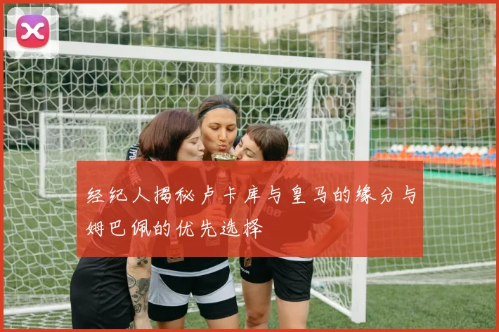 经纪人揭秘卢卡库与皇马的缘分与姆巴佩的优先选择