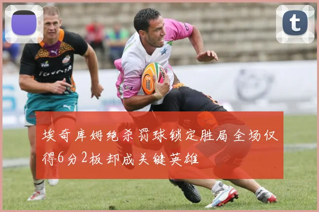 埃奇库姆绝杀罚球锁定胜局全场仅得6分2板却成关键英雄