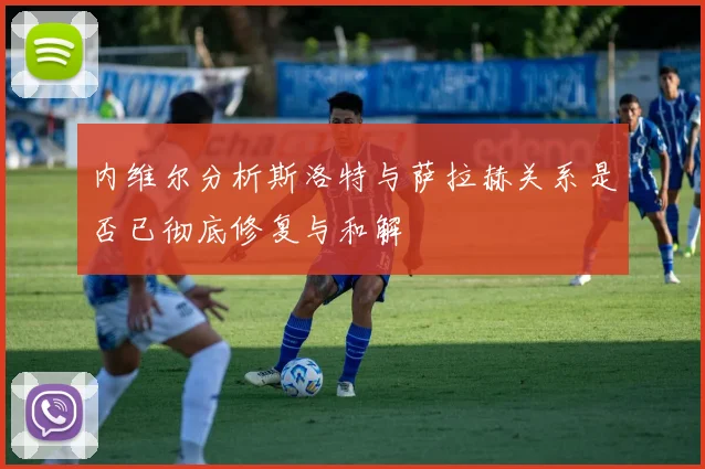 内维尔分析斯洛特与萨拉赫关系是否已彻底修复与和解