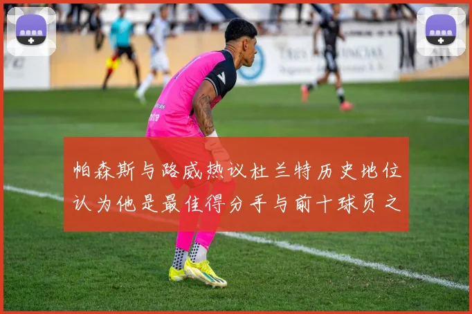 帕森斯与路威热议杜兰特历史地位认为他是最佳得分手与前十球员之一
