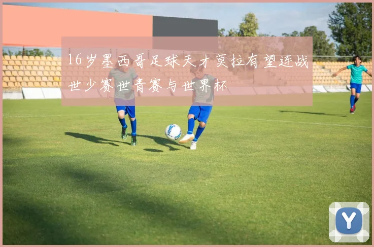 16岁墨西哥足球天才莫拉有望连战世少赛世青赛与世界杯