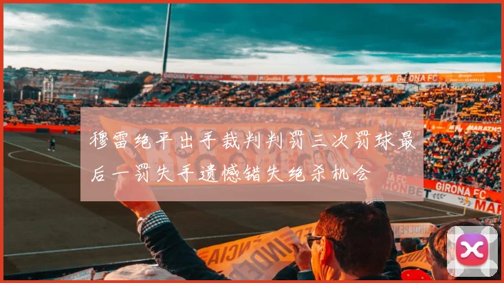 穆雷绝平出手裁判判罚三次罚球最后一罚失手遗憾错失绝杀机会