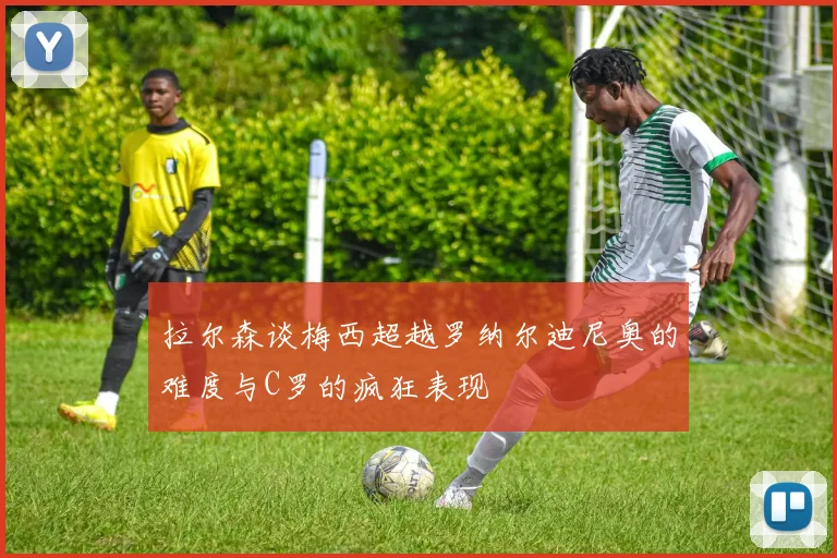 拉尔森谈梅西超越罗纳尔迪尼奥的难度与C罗的疯狂表现