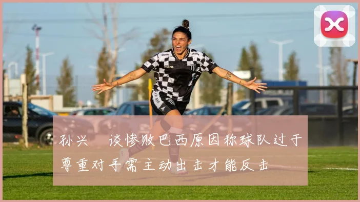 孙兴慜谈惨败巴西原因称球队过于尊重对手需主动出击才能反击