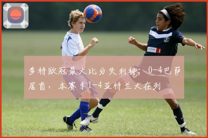 多特欧冠最大比分失利榜：0-4巴萨居首，本赛季1-4亚特兰大在列