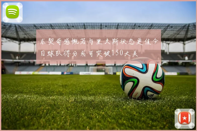 东契奇感慨若与里夫斯状态更佳今日球队得分或可突破150大关