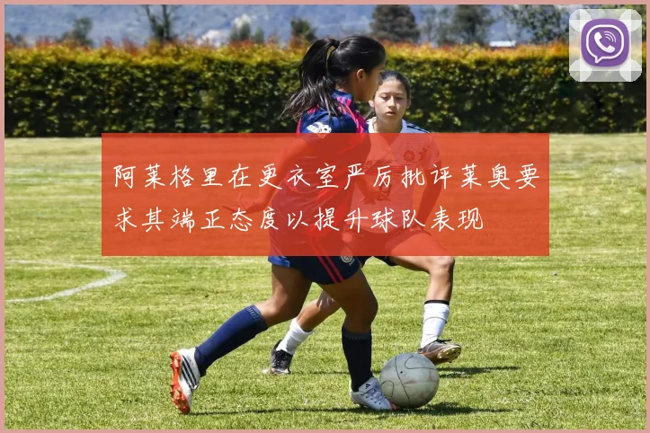 阿莱格里在更衣室严厉批评莱奥要求其端正态度以提升球队表现