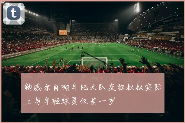 鲍威尔自嘲年纪大队友称叔叔实际上与年轻球员仅差一岁
