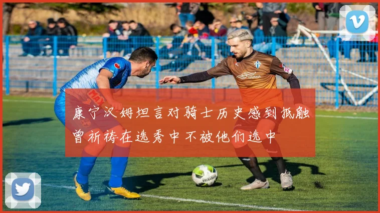 康宁汉姆坦言对骑士历史感到抵触曾祈祷在选秀中不被他们选中