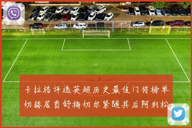 卡拉格评选英超历史最佳门将榜单切赫居首舒梅切尔紧随其后阿利松位列第三