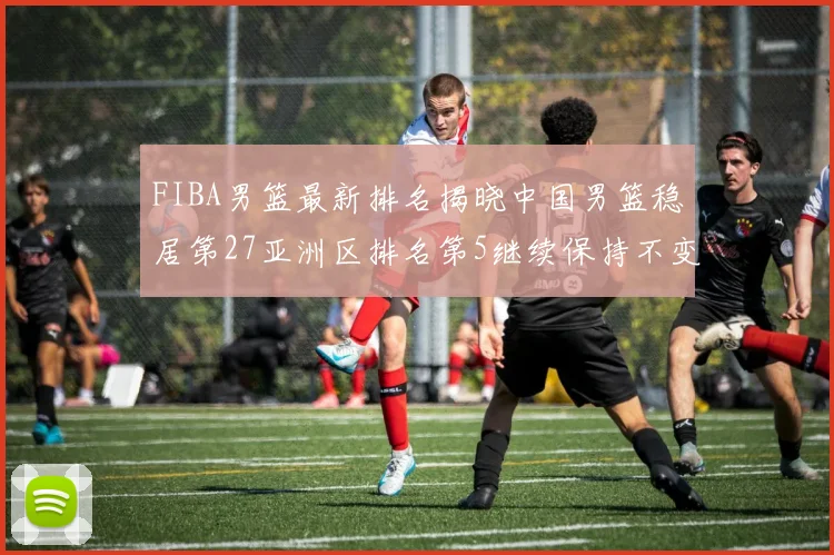 FIBA男篮最新排名揭晓中国男篮稳居第27亚洲区排名第5继续保持不变