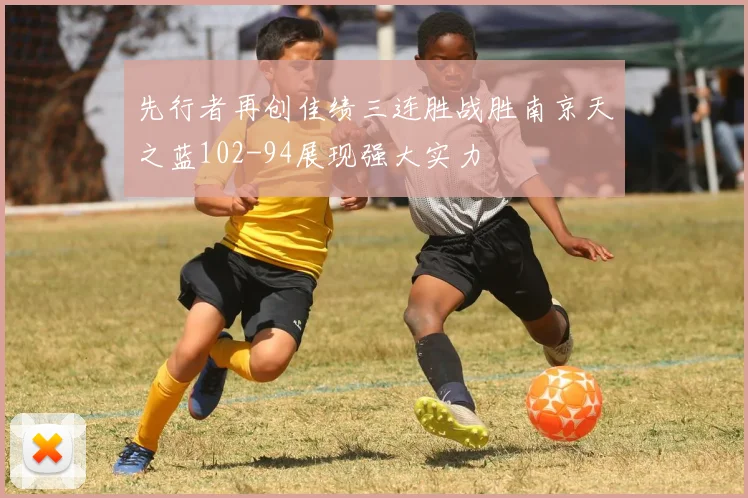 先行者再创佳绩三连胜战胜南京天之蓝102-94展现强大实力