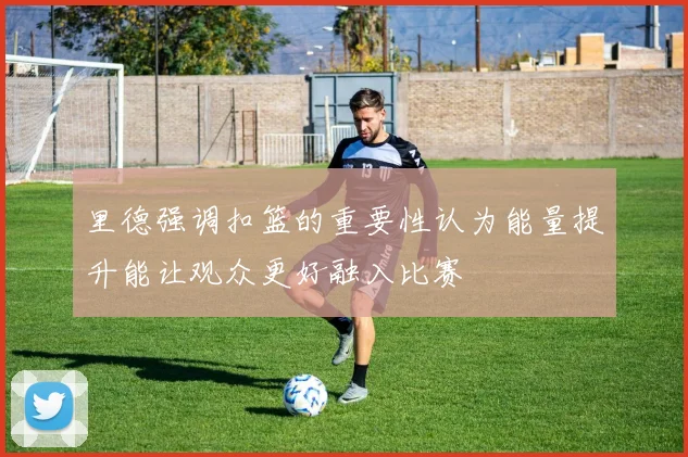 里德强调扣篮的重要性认为能量提升能让观众更好融入比赛