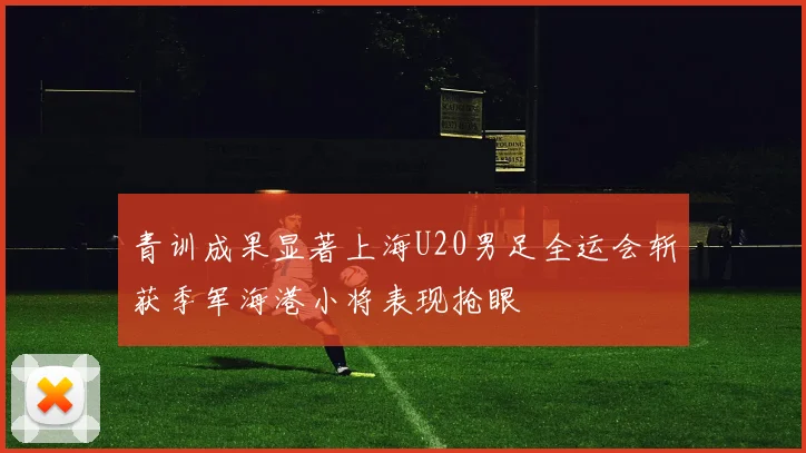 青训成果显著上海U20男足全运会斩获季军海港小将表现抢眼