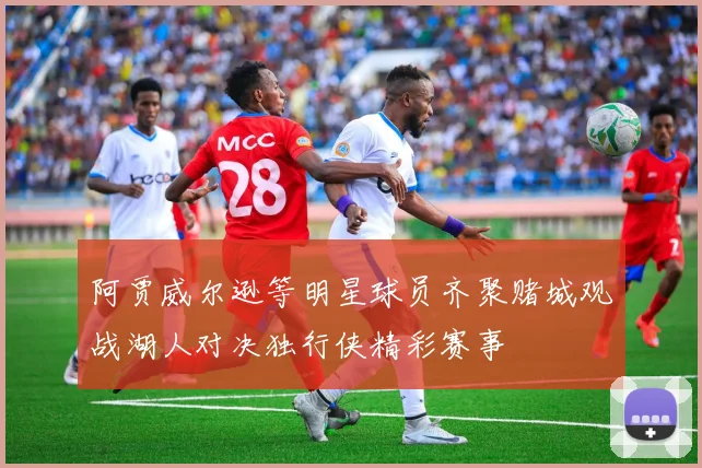阿贾威尔逊等明星球员齐聚赌城观战湖人对决独行侠精彩赛事